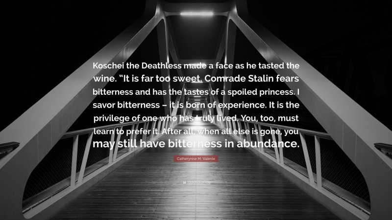 Catherynne M. Valente Quote: “Koschei the Deathless made a face as he tasted the wine. “It is far too sweet. Comrade Stalin fears bitterness and has the tastes of a spoiled princess. I savor bitterness – it is born of experience. It is the privilege of one who has truly lived. You, too, must learn to prefer it. After all, when all else is gone, you may still have bitterness in abundance.”