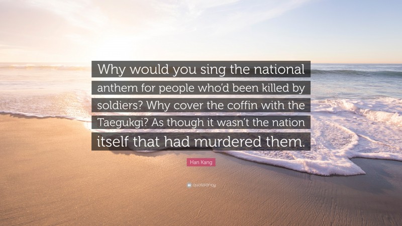Han Kang Quote: “Why would you sing the national anthem for people who’d been killed by soldiers? Why cover the coffin with the Taegukgi? As though it wasn’t the nation itself that had murdered them.”