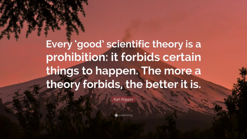 Karl Popper Quote: “Every ‘good’ scientific theory is a prohibition: it forbids certain things to happen. The more a theory forbids, the better it is.”