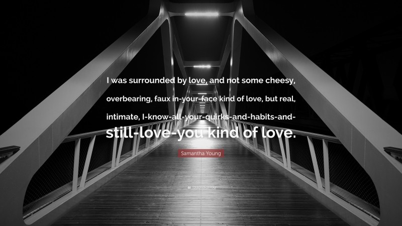 Samantha Young Quote: “I was surrounded by love, and not some cheesy, overbearing, faux in-your-face kind of love, but real, intimate, I-know-all-your-quirks-and-habits-and-still-love-you kind of love.”