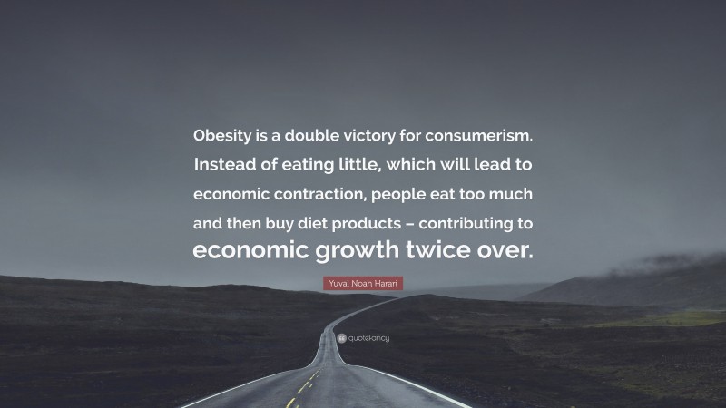 Yuval Noah Harari Quote: “Obesity is a double victory for consumerism. Instead of eating little, which will lead to economic contraction, people eat too much and then buy diet products – contributing to economic growth twice over.”
