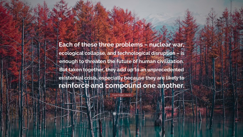 Yuval Noah Harari Quote: “Each of these three problems – nuclear war, ecological collapse, and technological disruption – is enough to threaten the future of human civilization. But taken together, they add up to an unprecedented existential crisis, especially because they are likely to reinforce and compound one another.”