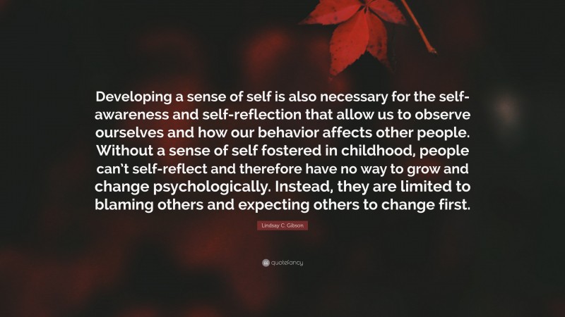 Lindsay C. Gibson Quote: “Developing a sense of self is also necessary for the self-awareness and self-reflection that allow us to observe ourselves and how our behavior affects other people. Without a sense of self fostered in childhood, people can’t self-reflect and therefore have no way to grow and change psychologically. Instead, they are limited to blaming others and expecting others to change first.”