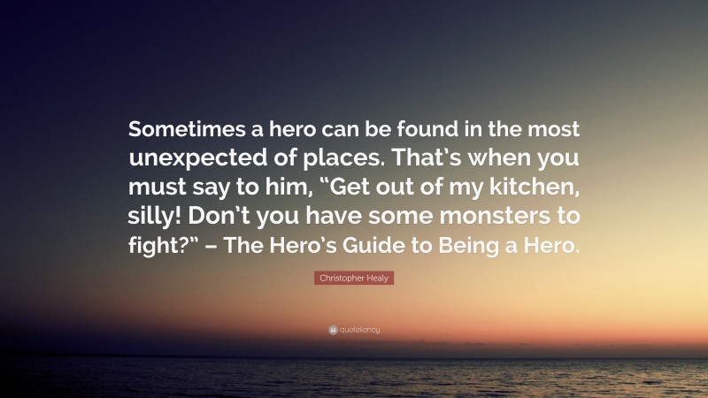 Christopher Healy Quote: “Sometimes a hero can be found in the most unexpected of places. That’s when you must say to him, “Get out of my kitchen, silly! Don’t you have some monsters to fight?” – The Hero’s Guide to Being a Hero.”