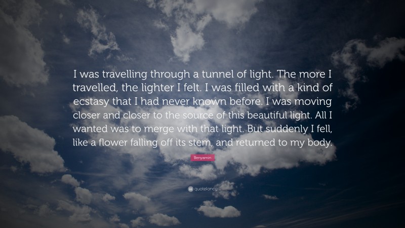 Benyamin Quote: “I was travelling through a tunnel of light. The more I travelled, the lighter I felt. I was filled with a kind of ecstasy that I had never known before. I was moving closer and closer to the source of this beautiful light. All I wanted was to merge with that light. But suddenly I fell, like a flower falling off its stem, and returned to my body.”
