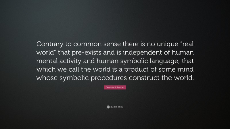Jerome S. Bruner Quote: “Contrary to common sense there is no unique “real world” that pre-exists and is independent of human mental activity and human symbolic language; that which we call the world is a product of some mind whose symbolic procedures construct the world.”