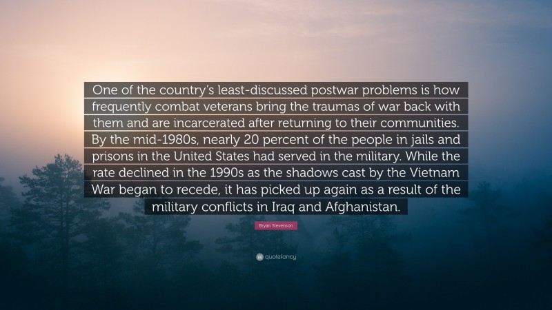 Bryan Stevenson Quote: “One of the country’s least-discussed postwar problems is how frequently combat veterans bring the traumas of war back with them and are incarcerated after returning to their communities. By the mid-1980s, nearly 20 percent of the people in jails and prisons in the United States had served in the military. While the rate declined in the 1990s as the shadows cast by the Vietnam War began to recede, it has picked up again as a result of the military conflicts in Iraq and Afghanistan.”