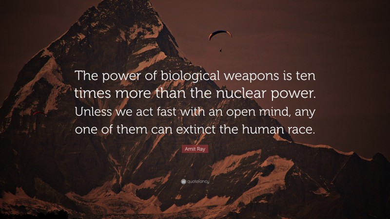 Amit Ray Quote: “The power of biological weapons is ten times more than the nuclear power. Unless we act fast with an open mind, any one of them can extinct the human race.”