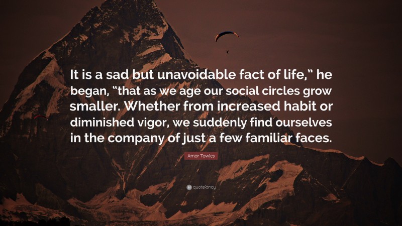 Amor Towles Quote: “It is a sad but unavoidable fact of life,” he began, “that as we age our social circles grow smaller. Whether from increased habit or diminished vigor, we suddenly find ourselves in the company of just a few familiar faces.”