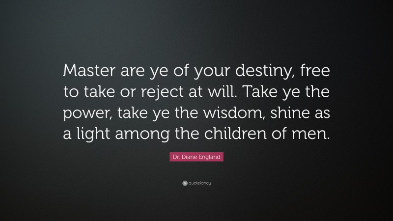 Dr. Diane England Quote: “Master are ye of your destiny, free to take or reject at will. Take ye the power, take ye the wisdom, shine as a light among the children of men.”