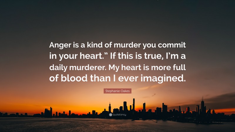 Stephanie Oakes Quote: “Anger is a kind of murder you commit in your heart.” If this is true, I’m a daily murderer. My heart is more full of blood than I ever imagined.”