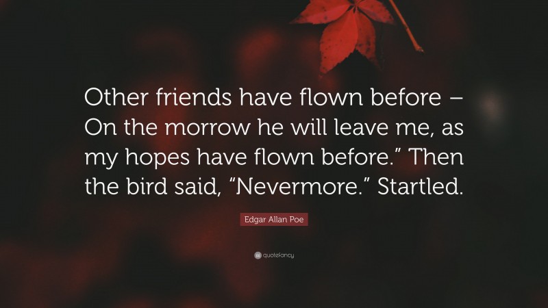 Edgar Allan Poe Quote: “Other friends have flown before – On the morrow he will leave me, as my hopes have flown before.” Then the bird said, “Nevermore.” Startled.”