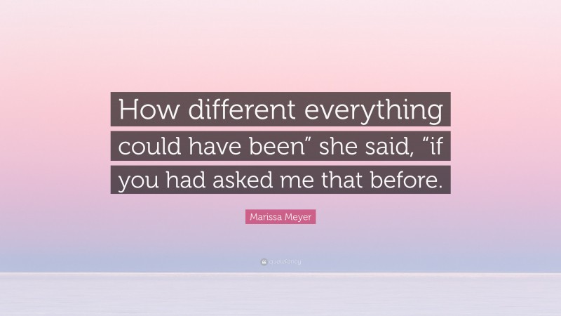 Marissa Meyer Quote: “How different everything could have been” she said, “if you had asked me that before.”