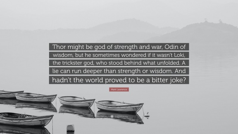 Mark Lawrence Quote: “Thor might be god of strength and war, Odin of wisdom, but he sometimes wondered if it wasn’t Loki, the trickster god, who stood behind what unfolded. A lie can run deeper than strength or wisdom. And hadn’t the world proved to be a bitter joke?”