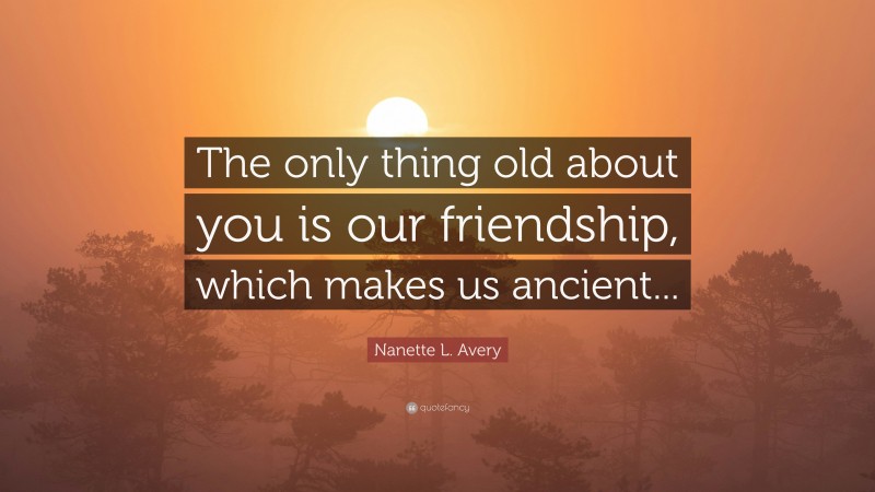 Nanette L. Avery Quote: “The only thing old about you is our friendship, which makes us ancient...”