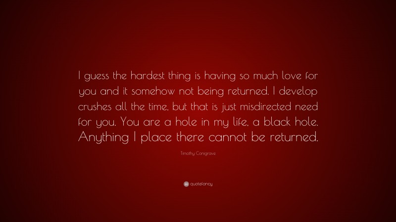 Timothy Conigrave Quote: “I guess the hardest thing is having so much love for you and it somehow not being returned. I develop crushes all the time, but that is just misdirected need for you. You are a hole in my life, a black hole. Anything I place there cannot be returned.”