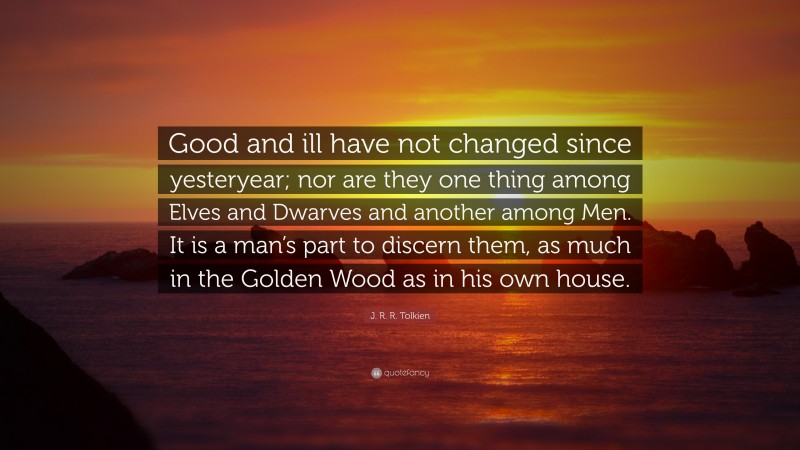 J. R. R. Tolkien Quote: “Good and ill have not changed since yesteryear; nor are they one thing among Elves and Dwarves and another among Men. It is a man’s part to discern them, as much in the Golden Wood as in his own house.”