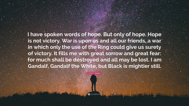 J. R. R. Tolkien Quote: “I have spoken words of hope. But only of hope. Hope is not victory. War is upon us and all our friends, a war in which only the use of the Ring could give us surety of victory. It fills me with great sorrow and great fear: for much shall be destroyed and all may be lost. I am Gandalf, Gandalf the White, but Black is mightier still.”