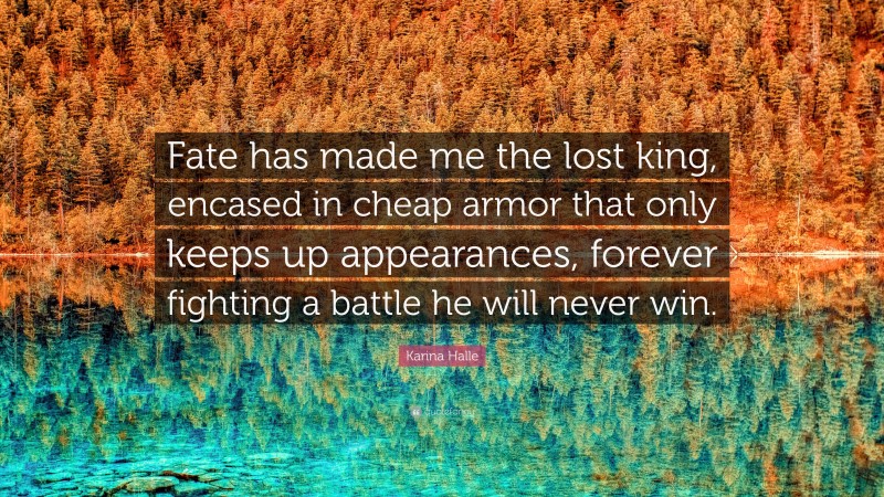 Karina Halle Quote: “Fate has made me the lost king, encased in cheap armor that only keeps up appearances, forever fighting a battle he will never win.”