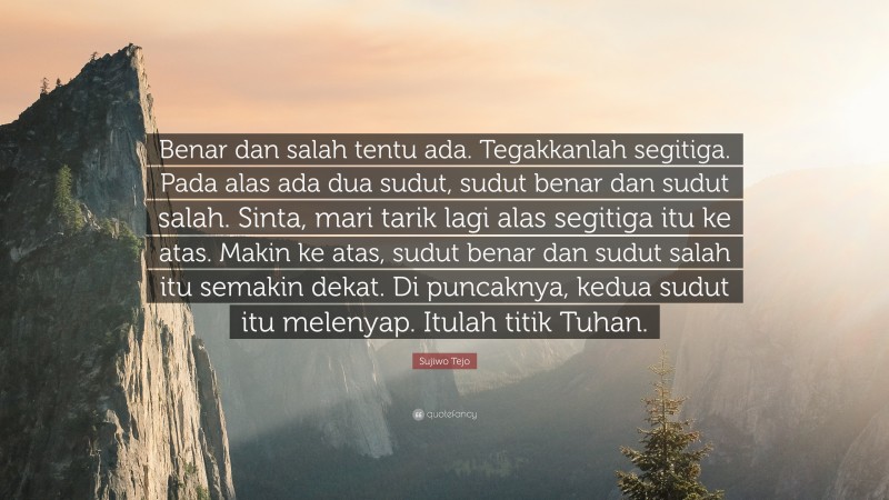 Sujiwo Tejo Quote: “Benar dan salah tentu ada. Tegakkanlah segitiga. Pada alas ada dua sudut, sudut benar dan sudut salah. Sinta, mari tarik lagi alas segitiga itu ke atas. Makin ke atas, sudut benar dan sudut salah itu semakin dekat. Di puncaknya, kedua sudut itu melenyap. Itulah titik Tuhan.”