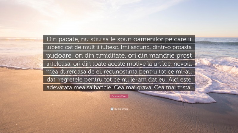 Octavian Paler Quote: “Din pacate, nu stiu sa le spun oamenilor pe care ii iubesc cat de mult ii iubesc. Imi ascund, dintr-o proasta pudoare, ori din timiditate, ori din mandrie prost inteleasa, ori din toate aceste motive la un loc, nevoia mea dureroasa de ei, recunostinta pentru tot ce mi-au dat, regretele pentru tot ce nu le-am dat eu. Aici este adevarata mea salbaticie. Cea mai grava. Cea mai trista.”
