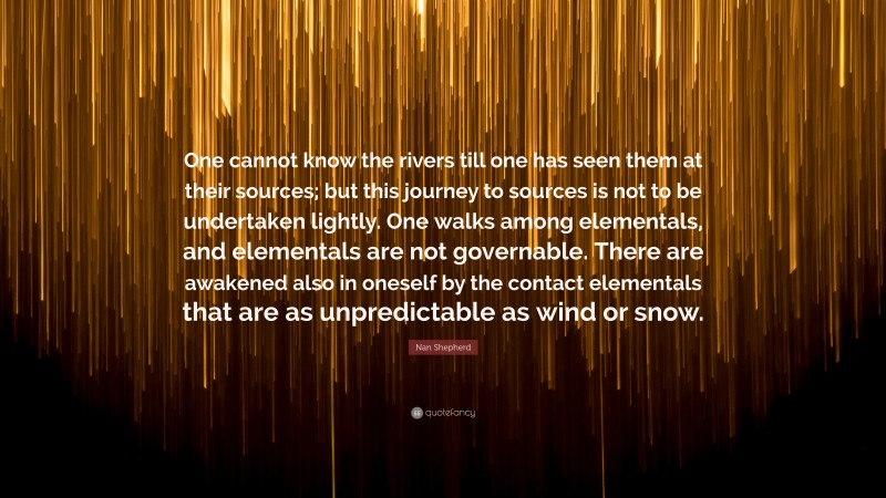 Nan Shepherd Quote: “One cannot know the rivers till one has seen them at their sources; but this journey to sources is not to be undertaken lightly. One walks among elementals, and elementals are not governable. There are awakened also in oneself by the contact elementals that are as unpredictable as wind or snow.”