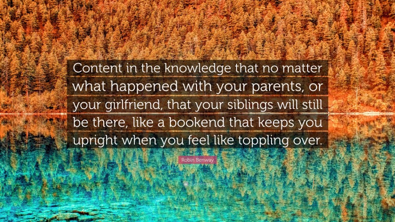 Robin Benway Quote: “Content in the knowledge that no matter what happened with your parents, or your girlfriend, that your siblings will still be there, like a bookend that keeps you upright when you feel like toppling over.”