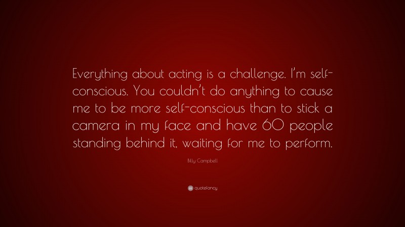 Billy Campbell Quote: “Everything about acting is a challenge. I’m self-conscious. You couldn’t do anything to cause me to be more self-conscious than to stick a camera in my face and have 60 people standing behind it, waiting for me to perform.”