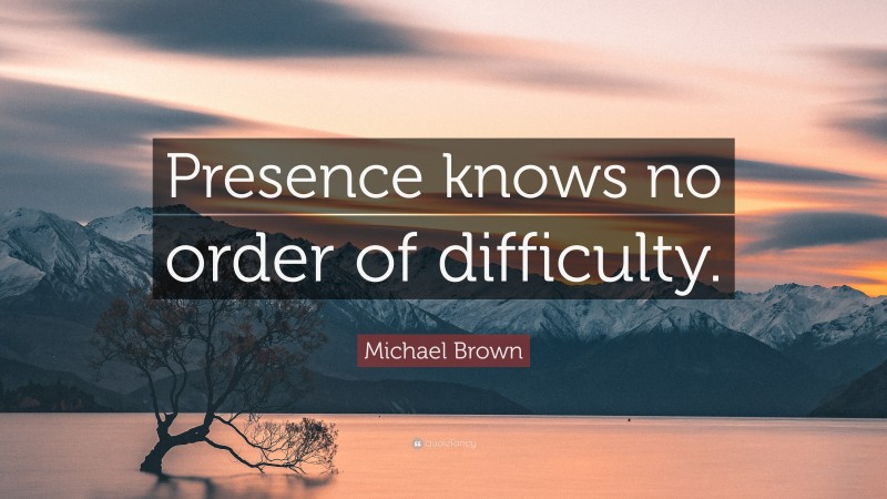 Michael Brown Quote: “Presence knows no order of difficulty.”