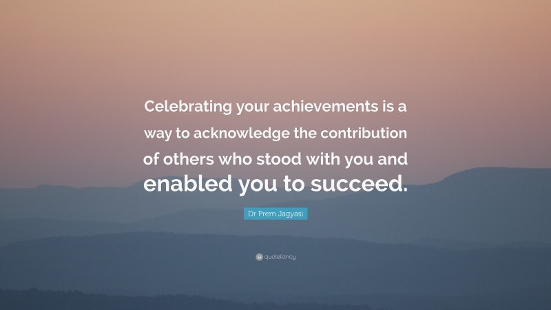 Dr Prem Jagyasi Quote: “Celebrating your achievements is a way to acknowledge the contribution of others who stood with you and enabled you to succeed.”