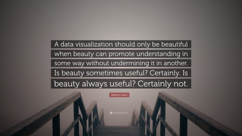 Alberto Cairo Quote: “A data visualization should only be beautiful when beauty can promote understanding in some way without undermining it in another. Is beauty sometimes useful? Certainly. Is beauty always useful? Certainly not.”