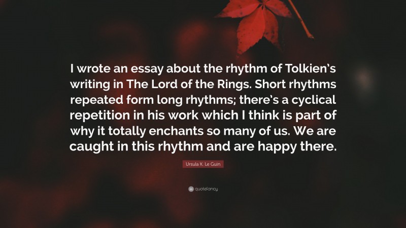Ursula K. Le Guin Quote: “I wrote an essay about the rhythm of Tolkien’s writing in The Lord of the Rings. Short rhythms repeated form long rhythms; there’s a cyclical repetition in his work which I think is part of why it totally enchants so many of us. We are caught in this rhythm and are happy there.”