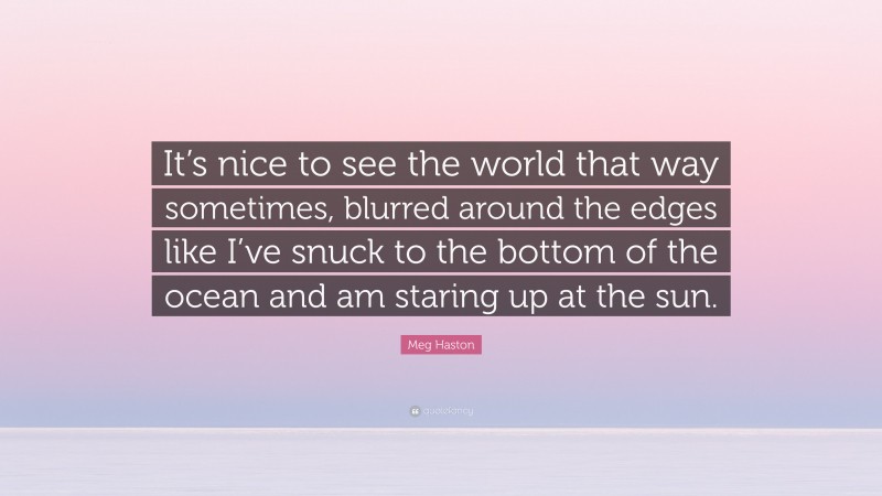 Meg Haston Quote: “It’s nice to see the world that way sometimes, blurred around the edges like I’ve snuck to the bottom of the ocean and am staring up at the sun.”
