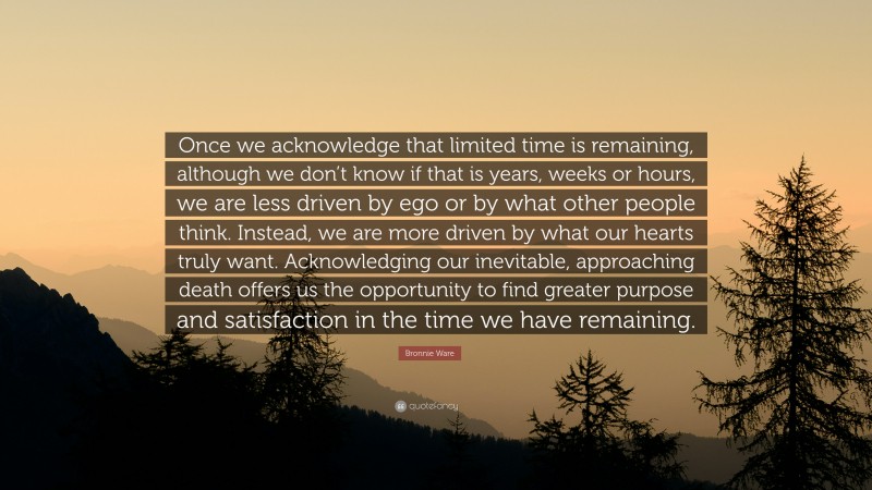 Bronnie Ware Quote: “Once we acknowledge that limited time is remaining, although we don’t know if that is years, weeks or hours, we are less driven by ego or by what other people think. Instead, we are more driven by what our hearts truly want. Acknowledging our inevitable, approaching death offers us the opportunity to find greater purpose and satisfaction in the time we have remaining.”