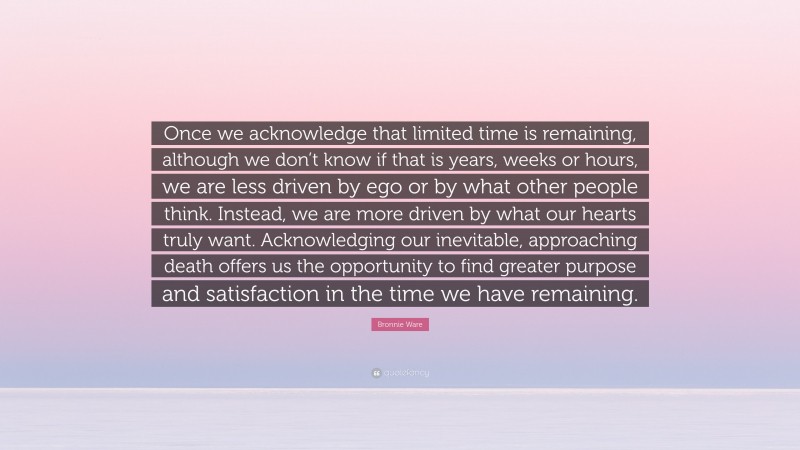 Bronnie Ware Quote: “Once we acknowledge that limited time is remaining, although we don’t know if that is years, weeks or hours, we are less driven by ego or by what other people think. Instead, we are more driven by what our hearts truly want. Acknowledging our inevitable, approaching death offers us the opportunity to find greater purpose and satisfaction in the time we have remaining.”