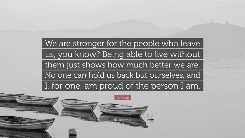 Toni Aleo Quote: “We are stronger for the people who leave us, you know? Being able to live without them just shows how much better we are. No one can hold us back but ourselves, and I, for one, am proud of the person I am.”