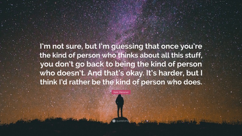 Kate Messner Quote: “I’m not sure, but I’m guessing that once you’re the kind of person who thinks about all this stuff, you don’t go back to being the kind of person who doesn’t. And that’s okay. It’s harder, but I think I’d rather be the kind of person who does.”