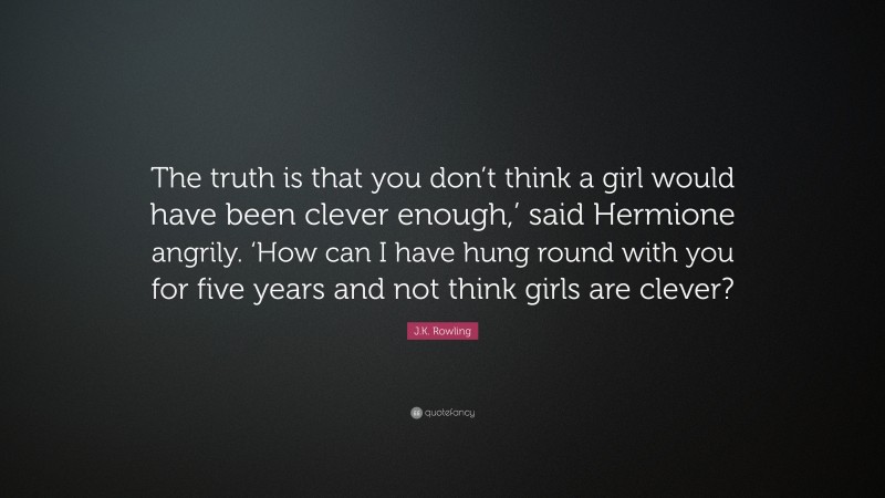 J.K. Rowling Quote: “The truth is that you don’t think a girl would have been clever enough,’ said Hermione angrily. ‘How can I have hung round with you for five years and not think girls are clever?”