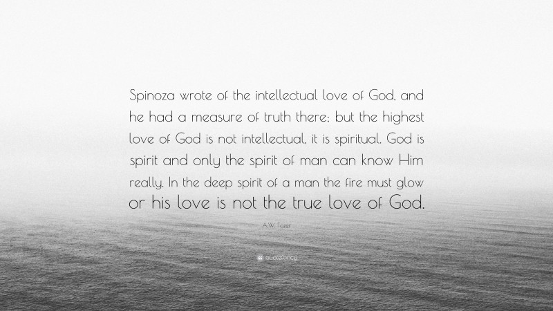 A.W. Tozer Quote: “Spinoza wrote of the intellectual love of God, and he had a measure of truth there; but the highest love of God is not intellectual, it is spiritual. God is spirit and only the spirit of man can know Him really. In the deep spirit of a man the fire must glow or his love is not the true love of God.”