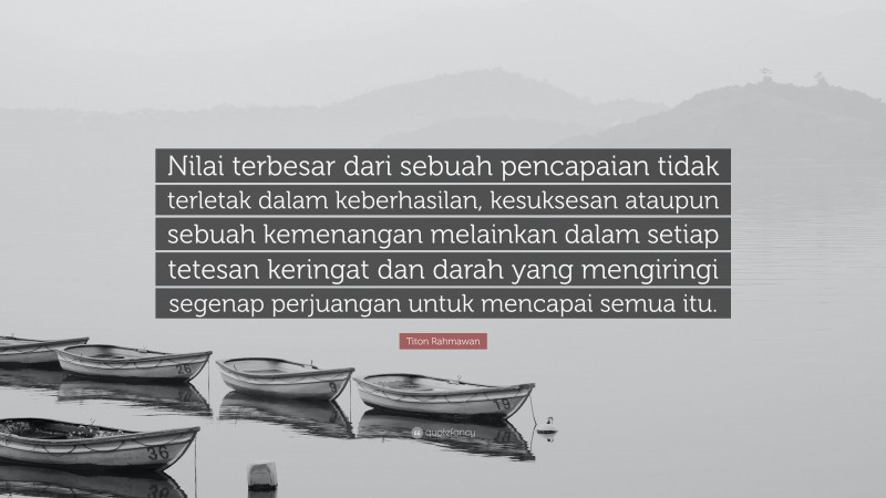 Titon Rahmawan Quote: “Nilai terbesar dari sebuah pencapaian tidak terletak dalam keberhasilan, kesuksesan ataupun sebuah kemenangan melainkan dalam setiap tetesan keringat dan darah yang mengiringi segenap perjuangan untuk mencapai semua itu.”