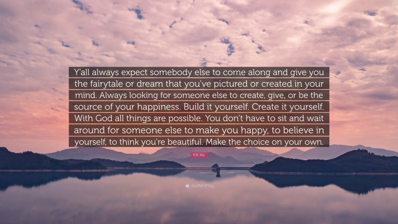 E.N. Joy Quote: “Y’all always expect somebody else to come along and give you the fairytale or dream that you’ve pictured or created in your mind. Always looking for someone else to create, give, or be the source of your happiness. Build it yourself. Create it yourself. With God all things are possible. You don’t have to sit and wait around for someone else to make you happy, to believe in yourself, to think you’re beautiful. Make the choice on your own.”
