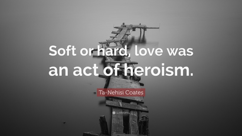 Ta-Nehisi Coates Quote: “Soft or hard, love was an act of heroism.”