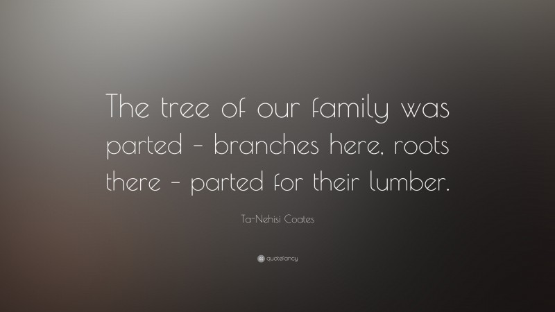 Ta-Nehisi Coates Quote: “The tree of our family was parted – branches here, roots there – parted for their lumber.”