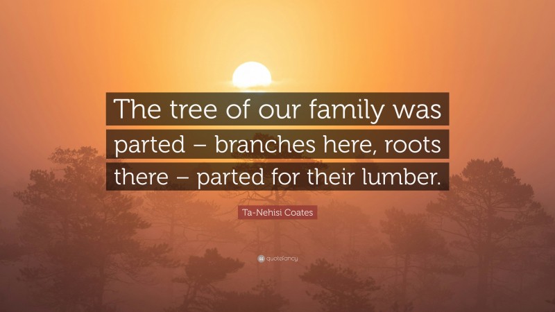 Ta-Nehisi Coates Quote: “The tree of our family was parted – branches here, roots there – parted for their lumber.”