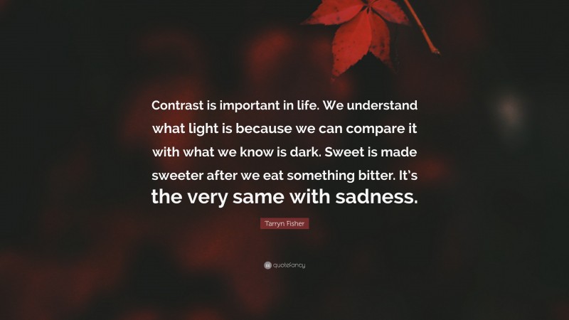 Tarryn Fisher Quote: “Contrast is important in life. We understand what light is because we can compare it with what we know is dark. Sweet is made sweeter after we eat something bitter. It’s the very same with sadness.”