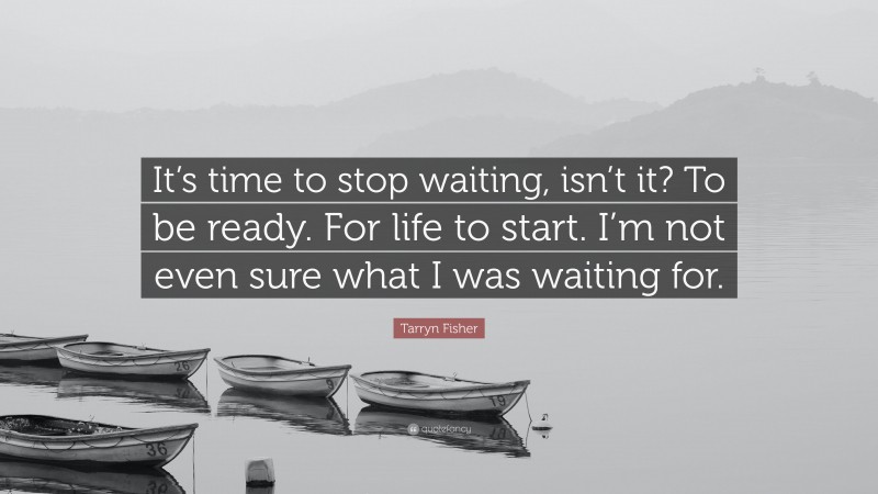 Tarryn Fisher Quote: “It’s time to stop waiting, isn’t it? To be ready. For life to start. I’m not even sure what I was waiting for.”