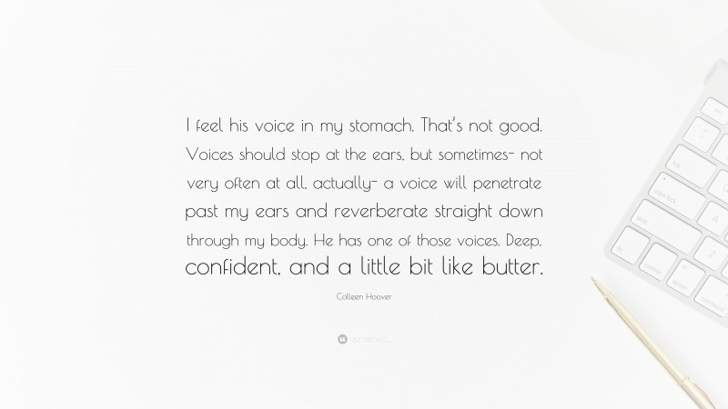 Colleen Hoover Quote: “I feel his voice in my stomach. That’s not good. Voices should stop at the ears, but sometimes- not very often at all, actually- a voice will penetrate past my ears and reverberate straight down through my body. He has one of those voices. Deep, confident, and a little bit like butter.”