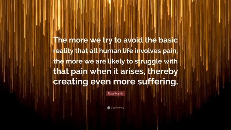 Russ Harris Quote: “The more we try to avoid the basic reality that all human life involves pain, the more we are likely to struggle with that pain when it arises, thereby creating even more suffering.”