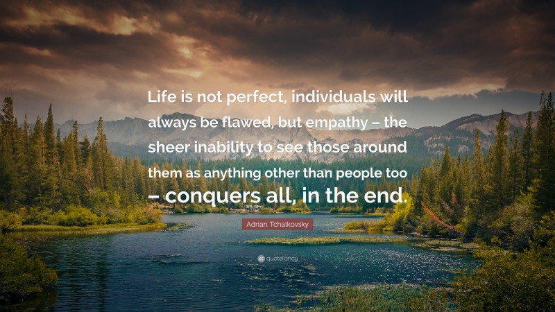 Adrian Tchaikovsky Quote: “Life is not perfect, individuals will always be flawed, but empathy – the sheer inability to see those around them as anything other than people too – conquers all, in the end.”