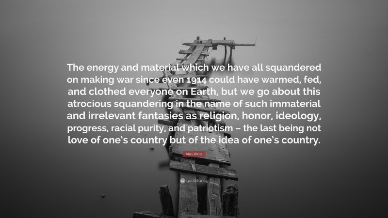 Alan Watts Quote: “The energy and material which we have all squandered on making war since even 1914 could have warmed, fed, and clothed everyone on Earth, but we go about this atrocious squandering in the name of such immaterial and irrelevant fantasies as religion, honor, ideology, progress, racial purity, and patriotism – the last being not love of one’s country but of the idea of one’s country.”